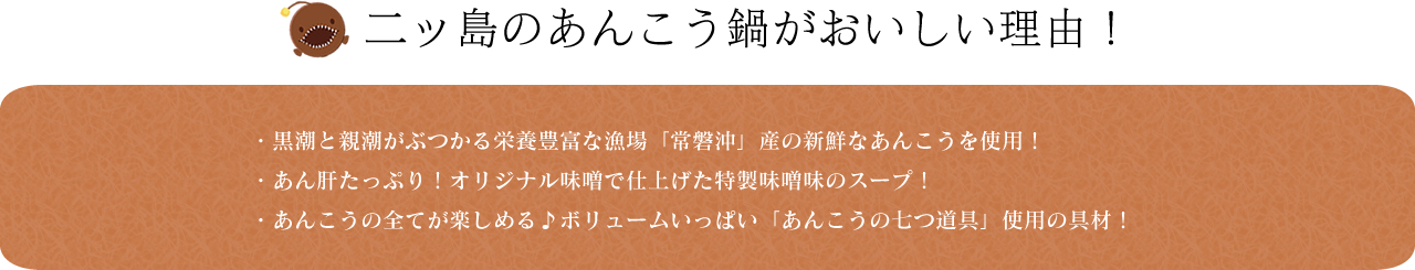 二ッ島のあんこう鍋がおいしい理由! ・黒潮と親潮がぶつかる栄養豊富な漁場「常磐沖」産の新鮮なあんこうを使用!・あん肝たっぷり!オリジナル味噌で仕上げた特製味噌味のスープ!・あんこうの全てが楽しめる♪ボリュームいっぱい「あんこうの七つ道具」使用の具材!