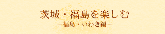 茨城・福島を楽しむ　福島・いわき編