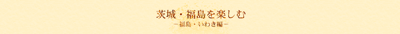 茨城・福島を楽しむ　福島・いわき編