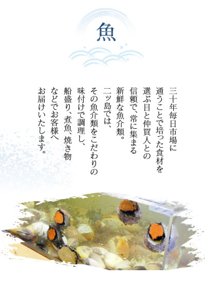 魚　三十年毎日市場に通うことで培った食材を選ぶ目と仲買人との信頼で、常に集まる新鮮な魚介類。二ッ島では、その魚介類をこだわりの味付けで調理し、舟盛り、煮魚、焼き物などでお客様へお届けいたします。