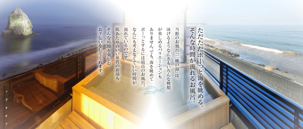 ただただボーッと海を眺める。そんな時間が流れるお風呂。当館のお風呂「二眺の湯」は、泳げるような広さもいろんな種類が楽しめるバリエーションもありません。でも、海を眺めてボーっとするには最高のお風呂。なんにも考えなくていい時間が流れているのです。肌あたりのいい泉質のお湯もそんな時間を楽しむお手伝いをしてくれます。