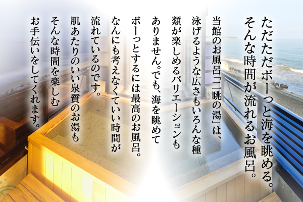 ただただボーッと海を眺める。そんな時間が流れるお風呂。当館のお風呂「二眺の湯」は、泳げるような広さもいろんな種類が楽しめるバリエーションもありません。でも、海を眺めてボーっとするには最高のお風呂。なんにも考えなくていい時間が流れているのです。肌あたりのいい泉質のお湯もそんな時間を楽しむお手伝いをしてくれます。