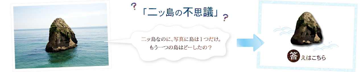 「二ッ島の不思議」　二ッ島なのに、写真に島は１つだけ。もう一つの島はどーしたの？