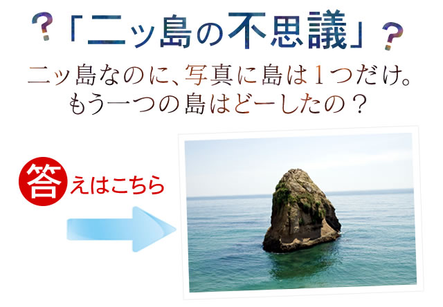 「二ッ島の不思議」　二ッ島なのに、写真に島は１つだけ。もう一つの島はどーしたの？